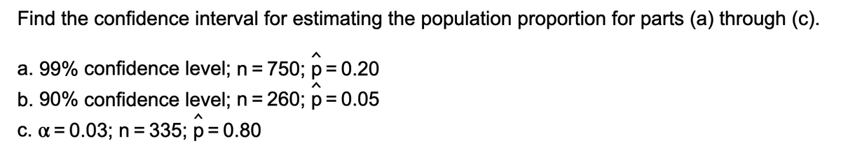 Find the confidence interval for estimating the population proportion for parts (a) through (c).
a. 99% confidence level; n = 750; p= 0.20
%3D
b. 90% confidence level; n =260; p= 0.05
%3D
c. a = 0.03; n = 335; p = 0.80
