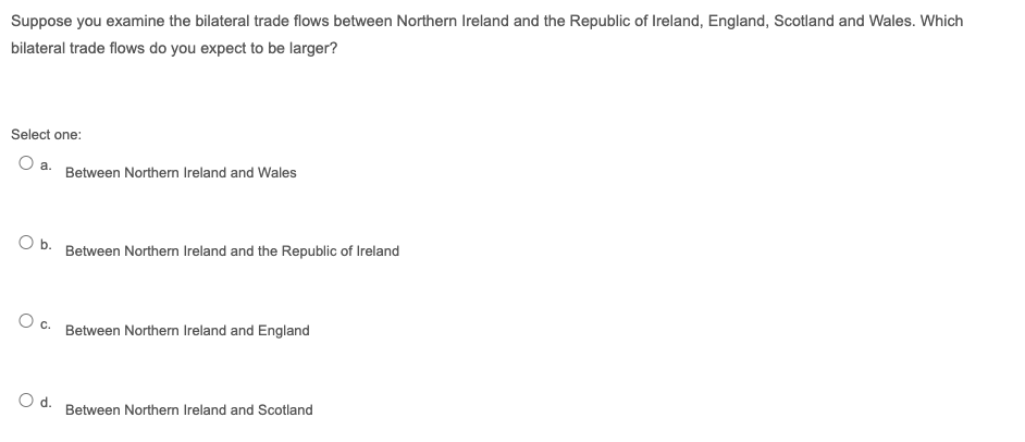 Suppose you examine the bilateral trade flows between Northern Ireland and the Republic of Ireland, England, Scotland and Wales. Which
bilateral trade flows do you expect to be larger?
Select one:
O a.
Between Northern Ireland and Wales
Ob.
Between Northern Ireland and the Republic of Ireland
c.
Between Northern Ireland and England
Od.
Between Northern Ireland and Scotland
