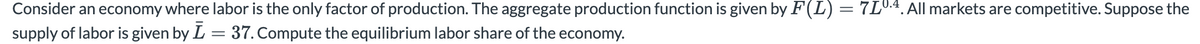 Consider an economy where labor is the only factor of production. The aggregate production function is given by F(L)=7L0.4.All markets are competitive. Suppose the
supply of labor is given by L = 37. Compute the equilibrium labor share of the economy.
