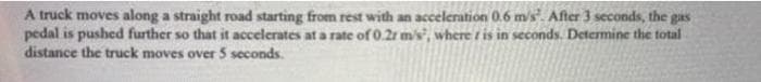 A truck moves along a straight road starting from rest with an acceleration 0.6 m/s". After 3 seconds, the gas
pedal is pushed further so that it accelerates at a rate of 0.2r m's, where ris in seconds. Determine the total
distance the truck moves over 5 seconds.
