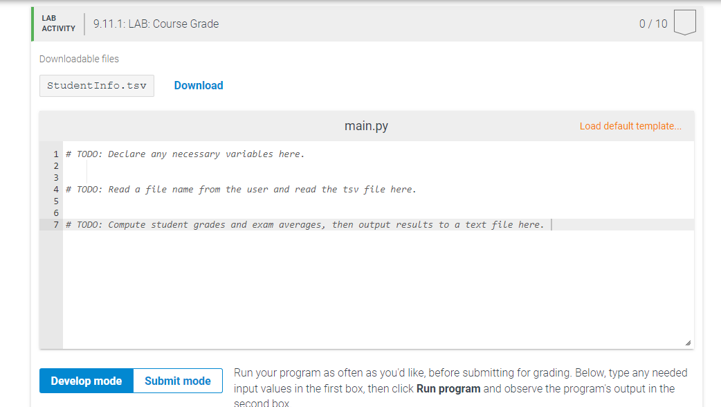 LAB
9.11.1: LAB: Course Grade
0/ 10
АCTIVITY
Downloadable files
StudentInfo.tsv
Download
main.py
Load default template.
1 # TODO: Declare any necessary variables here.
2
3
4 # TODO: Read a file name from the user and read the tsv file here.
5
6
7 # TODO: Compute student grades and exam averages, then output results to a text file here.
Run your program as often as you'd like, before submitting for grading. Below, type any needed
Develop mode
Submit mode
input values in the first box, then click Run program and observe the program's output in the
second box
