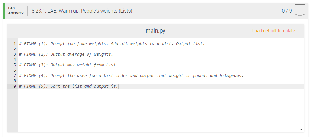 LAB
8.23.1: LAB: Warm up: People's weights (Lists)
0/9
АCTIVITY
main.py
Load default template..
1 # FIXME (1): Prompt for four weights. Add all weights to a list. Output list.
2
3 # FIXME (2): Output average of weights.
4
5 # FIXME (3): Output max weight from List.
6
7 # FIXME (4): Prompt the user for a list index and output that weight in pounds and kilograms.
8
9 # FIXME (5): Sort the list and output it.
