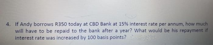 4. If Andy borrows R350 today at CBD Bank at 15% interest rate per annum, how much
will have to be repaid to the bank after a year? What would be his repayment if
interest rate was increased by 100 basis points?
