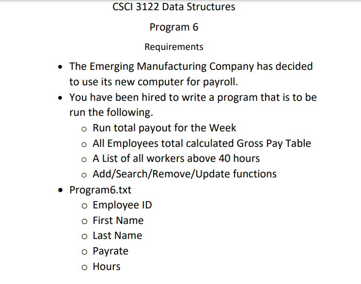 CSCI 3122 Data Structures
Program 6
Requirements
• The Emerging Manufacturing Company has decided
to use its new computer for payroll.
• You have been hired to write a program that is to be
run the following.
o Run total payout for the Week
o All Employees total calculated Gross Pay Table
o A List of all workers above 40 hours
o Add/Search/Remove/Update functions
• Program6.txt
o Employee ID
o First Name
o Last Name
o Payrate
o Hours
