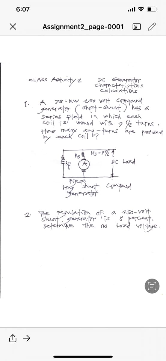 6:07
x
Assignment2_page-0001
1.
CLASS Activity: 2
A
75 kW 250 volt compound
generator ( short-shunt) has a
series field in which each
coil is! wound with 91/2 turns
How many amy turns are produced
by each coil !?
RS
all?
NS=9/21
DC Generator
characteristics.
calanlations
5
£
DC Load
pigupre
tong shunt Compound
Generator
I
2. The regulation of a 250-volt
Shunt generator is 8 percent.
Determine the no
tead voltage.
€