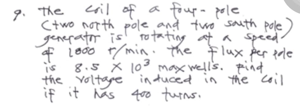 coil of a foup- pole
(two north pole and two south pole
generator is rotating at a speed.
of 1000 t/min. the flux per pole
8.5 x 10³ max well's. pind
the voltage induced in the coil
if it has 400 turns.
is
9. The