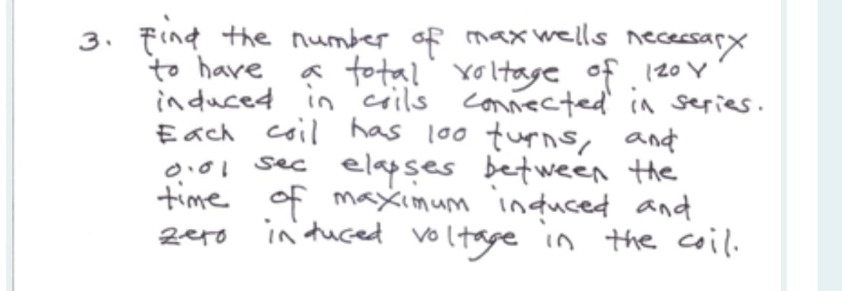 3. Find the number of maxwells necessary
to have
a total voltage of 120 Y
induced in coils connected in series.
Each coil has 100 furns, and
0.01 sec elapses between the
time of maximum induced and
induced voltage in the coil.
zero