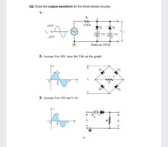 Q2: Draw the output waveform for the three shown circuits.
1-
LO kn
+10V
D
D
V, 0-
5V
5V
-10 V
Diades are IN914
2- Assume Vm-20V, show the Vde on the graph
3- Assume Vm-18V and V-5V.
34
