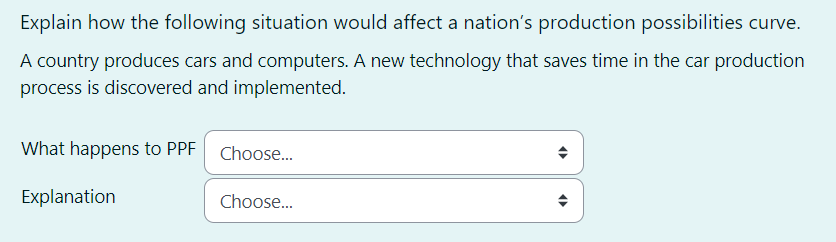 Explain how the following situation would affect a nation's production possibilities curve.
A country produces cars and computers. A new technology that saves time in the car production
process is discovered and implemented.
What happens to PPF Choose...
Explanation
Choose...