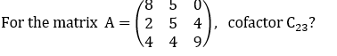 8 5 0
For the matrix A = 2 5 4
4
4
9/
cofactor C23?