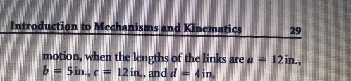 Introduction to Mechanisms and Kinematics
29
motion, when the lengths of the links are a = 12in.,
b = 5in., c = 12 in., and d = 4in.
