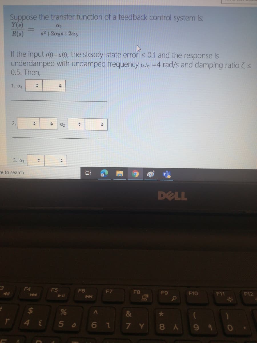 Suppose the transfer function of a feedback control system is:
Y(s)
R(s)
s2+2a28+2a3
If the input r()=u(1), the steady-state error < 0.1 and the response is
underdamped with undamped frequency wn =4 rad/s and damping ratio s
0.5. Then,
1. α
2.
3. аз
re to search
DELL
F4
F5
F6
F7
F8
F9
F10
F11
F12
24
&
3.
677Y
8A
5
