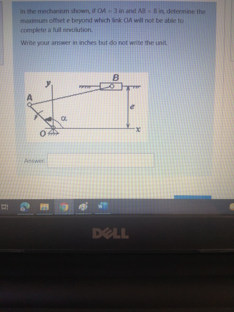 In the mechanism shown, if OA = 3 in and AB = 8 in, determine the
maximum offset e beyond which link OA will not be able to
complete a full revolution.
Write your answer in inches but do not write the unit.
x.
Answer:
DELL
