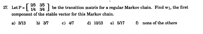 21. Let P =
2/5 35
1/4 34
| be the transition matrix for a regular Markov chain. Find w1, the first
component of the stable vector for this Markov chain.
a) 3/13
b) 37
c) 47
d) 10/13
e) 5/17
f) none of the others
