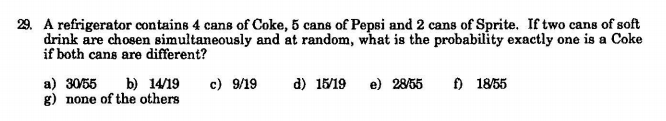 29. A refrigerator contains 4 cans of Coke, 5 cans of Pepsi and 2 cans of Sprite. If two cans of soft
drink are chosen simultaneously and at random, what is the probability exactly one is a Coke
if both cans are different?
b) 14/19
c) 9/19
) 18/55
a) 30/55
g) none of the others
d) 15/19
e) 2855
