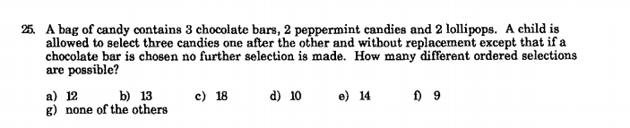 25. A bag of candy contains 3 chocolate bars, 2 peppermint candies and 2 lollipops. A child is
allowed to select three candies one after the other and without replacement except that if a
chocolate bar is chosen no further selection is made. How many different ordered selections
are possible?
a) 12
g) none of the others
c) 18
d) 10
b) 13
e) 14
9
