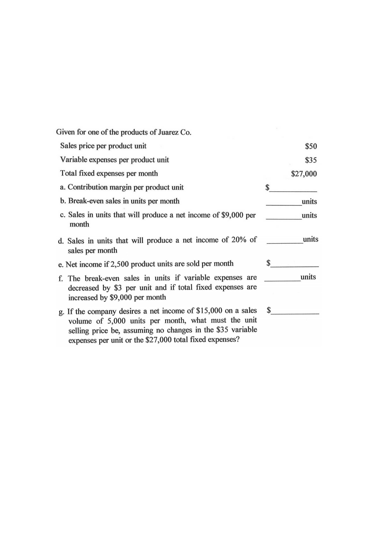 Given for one of the products of Juarez Co.
Sales price per product unit
Variable expenses per product unit
Total fixed expenses per month
a. Contribution margin per product unit
b. Break-even sales in units per month
c. Sales in units that will produce a net income of $9,000 per
month
d. Sales in units that will produce a net income of 20% of
sales per
month
e. Net income if 2,500 product units are sold per month
f. The break-even sales in units if variable expenses are
decreased by $3 per unit and if total fixed expenses are
increased by $9,000 per month
g. If the company desires a net income of $15,000 on a sales
volume of 5,000 units per month, what must the unit
selling price be, assuming no changes in the $35 variable
expenses per unit or the $27,000 total fixed expenses?
$50
$35
$27,000
units
units
units
units