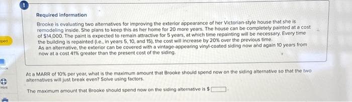 oped
Book
Hint
Required information
Brooke is evaluating two alternatives for improving the exterior appearance of her Victorian-style house that she is
remodeling inside. She plans to keep this as her home for 20 more years. The house can be completely painted at a cost
of $14,000. The paint is expected to remain attractive for 5 years, at which time repainting will be necessary. Every time
the building is repainted (.e., in years 5, 10, and 15), the cost will increase by 20% over the previous time.
As an alternative, the exterior can be covered with a vintage-appearing vinyl-coated siding now and again 10 years from
now at a cost 41% greater than the present cost of the siding.
At a MARR of 10% per year, what is the maximum amount that Brooke should spend now on the siding alternative so that the two
alternatives will just break even? Solve using factors.
The maximum amount that Brooke should spend now on the siding alternative is $