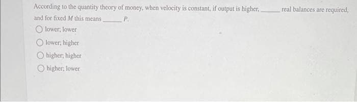 According to the quantity theory of money, when velocity is constant, if output is higher._
and for fixed M this means
P.
Olower, lower
Olower, higher
higher, higher
higher; lower
real balances are required,