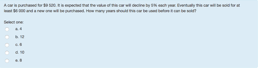 A car is purchased for $9 520. It is expected that the value of this car will decline by 5% each year. Eventually this car will be sold for at
least $6 000 and a new one will be purchased. How many years should this car be used before it can be sold?
Select one:
a. 4
b. 12
c. 6
d. 10
e. 8