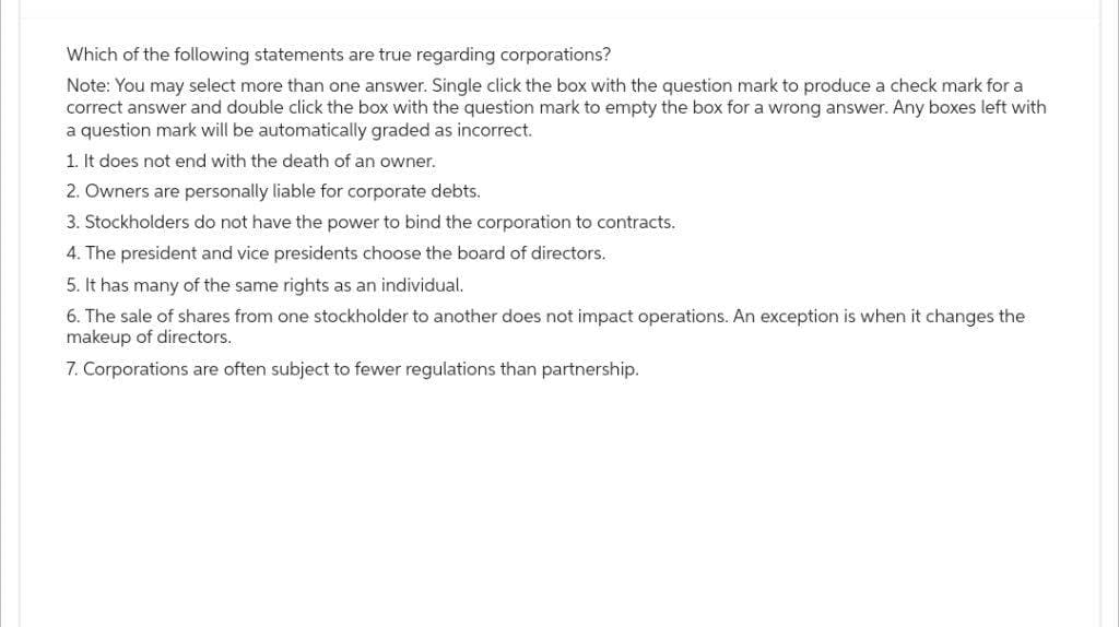 Which of the following statements are true regarding corporations?
Note: You may select more than one answer. Single click the box with the question mark to produce a check mark for a
correct answer and double click the box with the question mark to empty the box for a wrong answer. Any boxes left with
a question mark will be automatically graded as incorrect.
1. It does not end with the death of an owner.
2. Owners are personally liable for corporate debts.
3. Stockholders do not have the power to bind the corporation to contracts.
4. The president and vice presidents choose the board of directors.
5. It has many of the same rights as an individual.
6. The sale of shares from one stockholder to another does not impact operations. An exception is when it changes the
makeup of directors.
7. Corporations are often subject to fewer regulations than partnership.