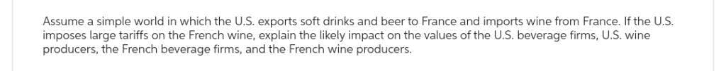 Assume a simple world in which the U.S. exports soft drinks and beer to France and imports wine from France. If the U.S.
imposes large tariffs on the French wine, explain the likely impact on the values of the U.S. beverage firms, U.S. wine
producers, the French beverage firms, and the French wine producers.