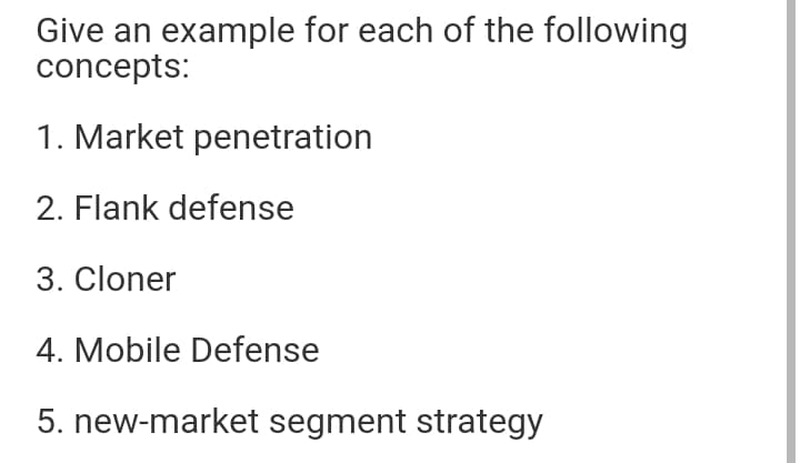 Give an example for each of the following
concepts:
1. Market penetration
2. Flank defense
3. Cloner
4. Mobile Defense
5. new-market segment strategy
