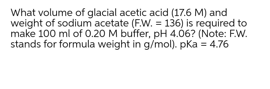 What volume of glacial acetic acid (17.6 M) and
weight of sodium acetate (F.W. = 136) is required to
make 100 ml of 0.20 M buffer, pH 4.06? (Note: F.W.
stands for formula weight in g/mol). pKa = 4.76
