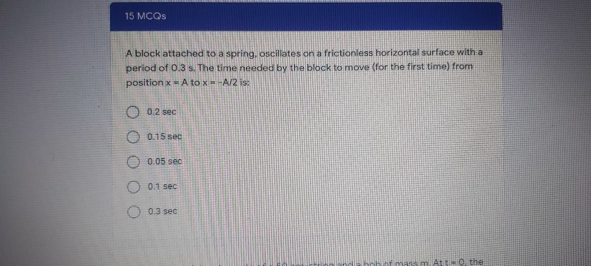 15 MCOS
A block attached to a spring, oscillates on a frictionless horizontal surface with a
period of 0.3 s. The time needed by the block to move (for the first time) from
position x= A to x=-A/2 is:
02 sec
0.15 sec
0.05 sec
01 sec
) 0.3 sec
nh nf massim At t=0 the
