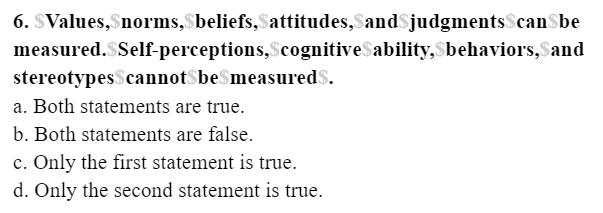 6. SValues,Snorms,$beliefs,attitudes,Sand$judgments$canSbe
measured.SSelf-perceptions,ScognitiveSability,Sbehaviors,Sand
stereotypes$cannot$be$measured$.
a. Both statements are true.
b. Both statements are false.
c. Only the first statement is true.
d. Only the second statement is true.
