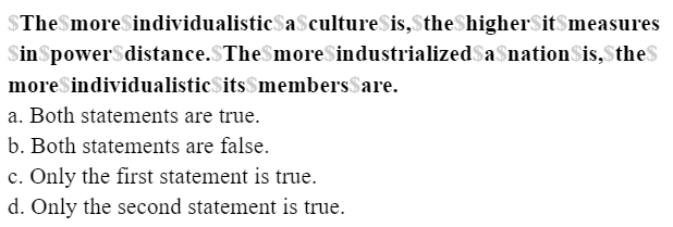 $The$moreSindividualisticSa$cultureSis,$theShigherSit$measures
SinSpower$distance.$The$moreSindustrializedSa$nationSis,$theS
moreSindividualisticSits$membersSare.
a. Both statements are true.
b. Both statements are false.
c. Only the first statement is true.
d. Only the second statement is true.
