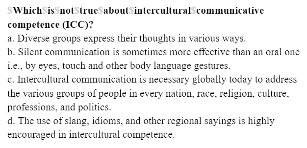 $WhichSis$not$true$about$interculturalScommunicative
competence (ICC)?
a. Diverse groups express their thoughts in various ways.
b. Silent communication is sometimes more effective than an oral one
i.e., by eyes, touch and other body language gestures.
c. Intercultural communication is necessary globally today to address
the various groups of people in every nation, race, religion, culture,
professions, and politics.
d. The use of slang, idioms, and other regional sayings is highly
encouraged in intercultural competence.
