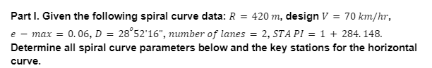 Part I. Given the following spiral curve data: R = 420 m, design V = 70 km/hr,
e - max = 0.06, D = 28°52'16", number of lanes = 2, STA PI = 1 + 284. 148.
Determine all spiral curve parameters below and the key stations for the horizontal
curve.
