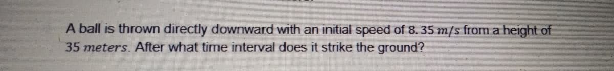 A ball is thrown directly downward with an initial speed of 8. 35 m/s from a height of
35 meters. After what time interval does it strike the ground?
