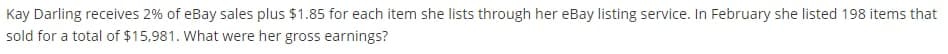 Kay Darling receives 2% of eBay sales plus $1.85 for each item she lists through her eBay listing service. In February she listed 198 items that
sold for a total of $15,981. What were her gross earnings?
