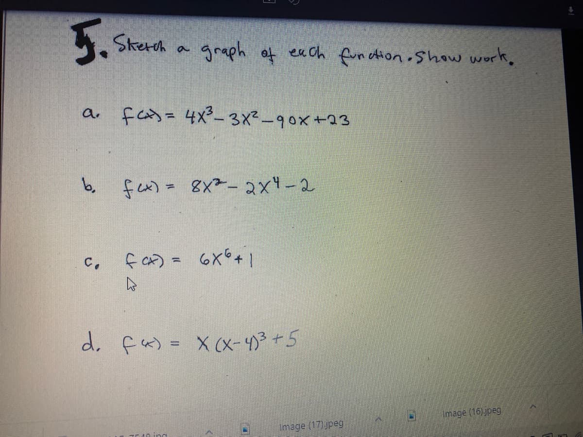 5.
Skerch
graph of eaCh funation Show work,
a. fas= 4x²-3x2-90x+23
b, fex) = 8X²-2x4-2
f a) = 6X6+ |
C.
d. fa) = X (X-4)3+5
Image (16) jpeg
Image (17) jpeg
10 ing
