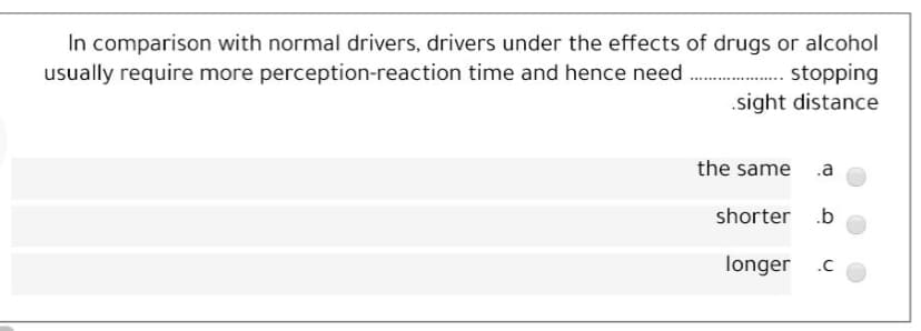 In comparison with normal drivers, drivers under the effects of drugs or alcohol
. stopping
.sight distance
usually require more perception-reaction time and hence need
the same .a
shorter .b
longer .c
