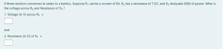 If three resistors connected in series to a battery. Suppose R, carries a current of 8A, R, has a resistance of 7.50, and R; dissipates 80W of power. What is
the voltage across Ry and Resistance of Ry ?
1. Voitage (in V) across R3 =
and
2. Resistance (in ) of R: =
