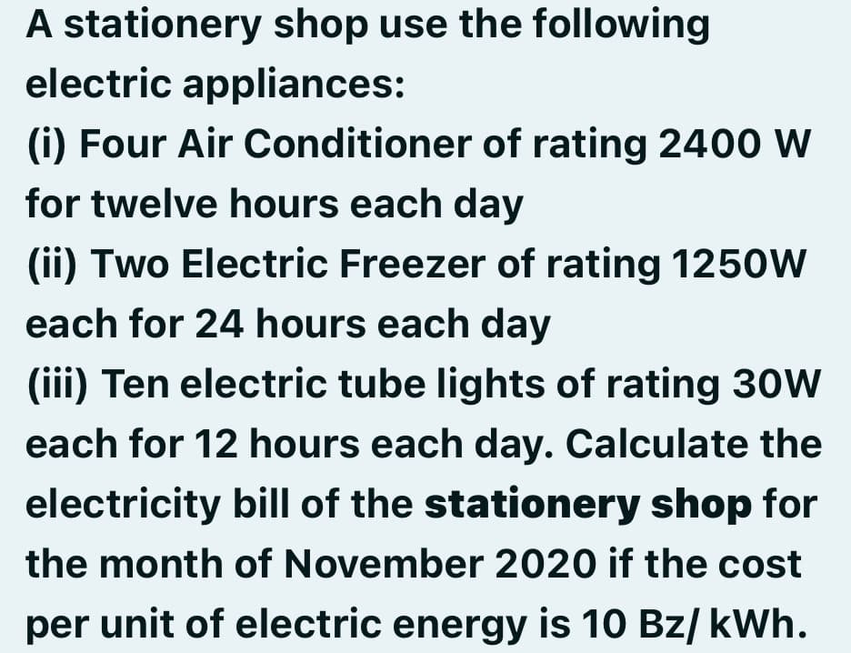 A stationery shop use the following
electric appliances:
(i) Four Air Conditioner of rating 2400 W
for twelve hours each day
(ii) Two Electric Freezer of rating 1250w
each for 24 hours each day
(iii) Ten electric tube lights of rating 30W
each for 12 hours each day. Calculate the
electricity bill of the stationery shop for
the month of November 2020 if the cost
per unit of electric energy is 10 Bz/ kWh.
