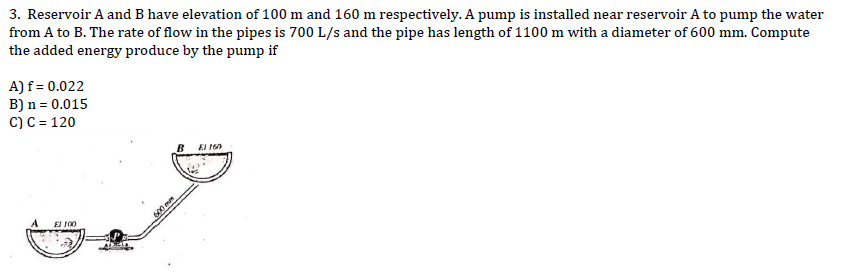 3. Reservoir A and B have elevation of 100 m and 160 m respectively. A pump is installed near reservoir A to pump the water
from A to B. The rate of flow in the pipes is 700 L/s and the pipe has length of 1100 m with a diameter of 600 mm. Compute
the added energy produce by the pump if
A) f = 0.022
B) n = 0.015
C) C = 120
El 100
600mm
El 160