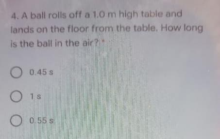4. A ball rolls off a 1.0 m high table and
lands on the floor from the table. How long
is the ball in the air?"
O 0.45 s
O 1s
O 0.55 s
