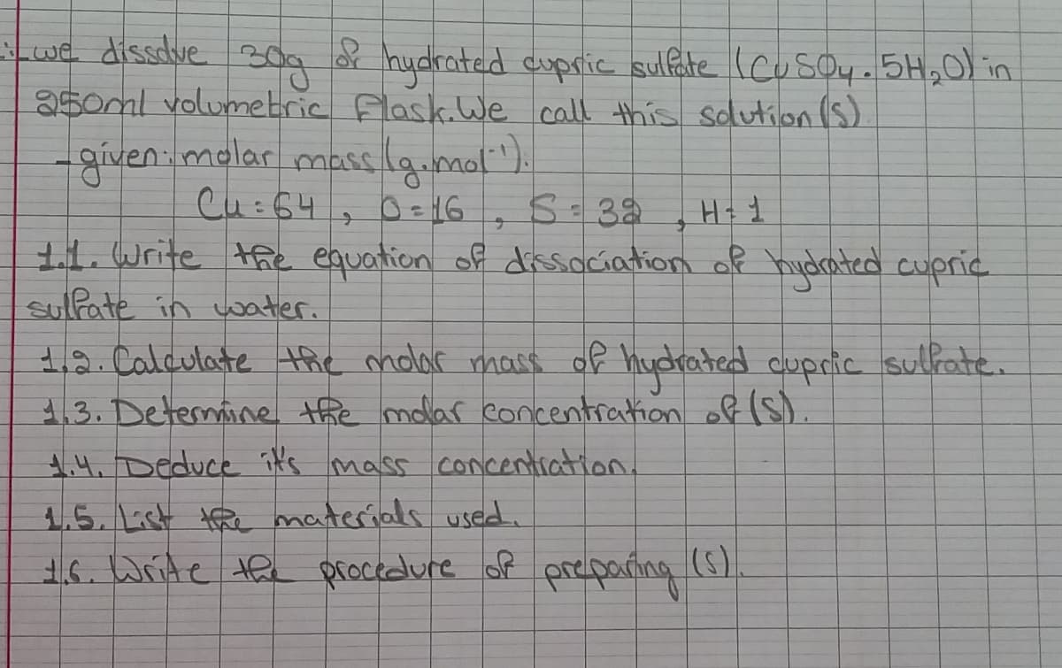 we dissdve
350ml volumetric Flask.LWe call this sdlution (S)
oa of
hydrated cupric sulfate (cusoy.5H,0 in
given.molar mass launol ).
Cu:64
S-32
H+ 1
1. Write the equation of dirsociation of hydrated cupric
sulfate in water.
12. Calculate the molar mass of hydrated cupric sulfate.
1.3. Determine the molar concentration of (S).
14. Deduce it's mass concentiation.
1.5.1ist te materials used.
16. Write the procedure of preparting (5).
