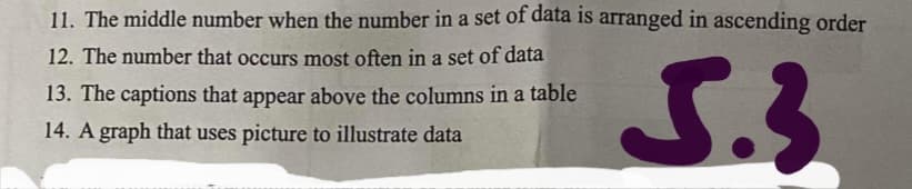 11. The middle number when the number in a set of data is arranged in ascending order
12. The number that occurs most often in a set of data
13. The captions that appear above the columns in a table
14. A graph that uses picture to illustrate data
