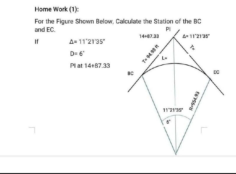 Home Work (1):
For the Figure Shown Below, Calculate the Station of the BC
and EC.
PI
14+87.33
A= 11 21'35"
If
A= 11 21'35"
D= 6°
Pl at 14+87.33
BC
ЕС
11'21'35"
6°
T= 94.98 ft
R=954.93
