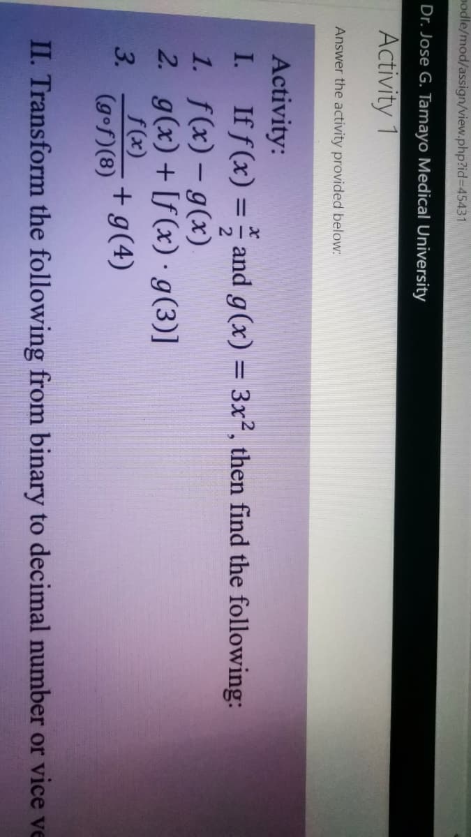 podle/mod/assign/view.php?id%3D45431
Dr. Jose G. Tamayo Medical University
Activity 1
Answer the activity provided below:
Activity:
I.
If f (x) = and g(x) = 3x², then find the following:
1. f(x) – g(x)
2. g(x)+ [f (x) · g(3)]
f(x)
%3D
3.
(gof)(8)
+ g(4)
II. Transform the following from binary to decimal number or vice ve
