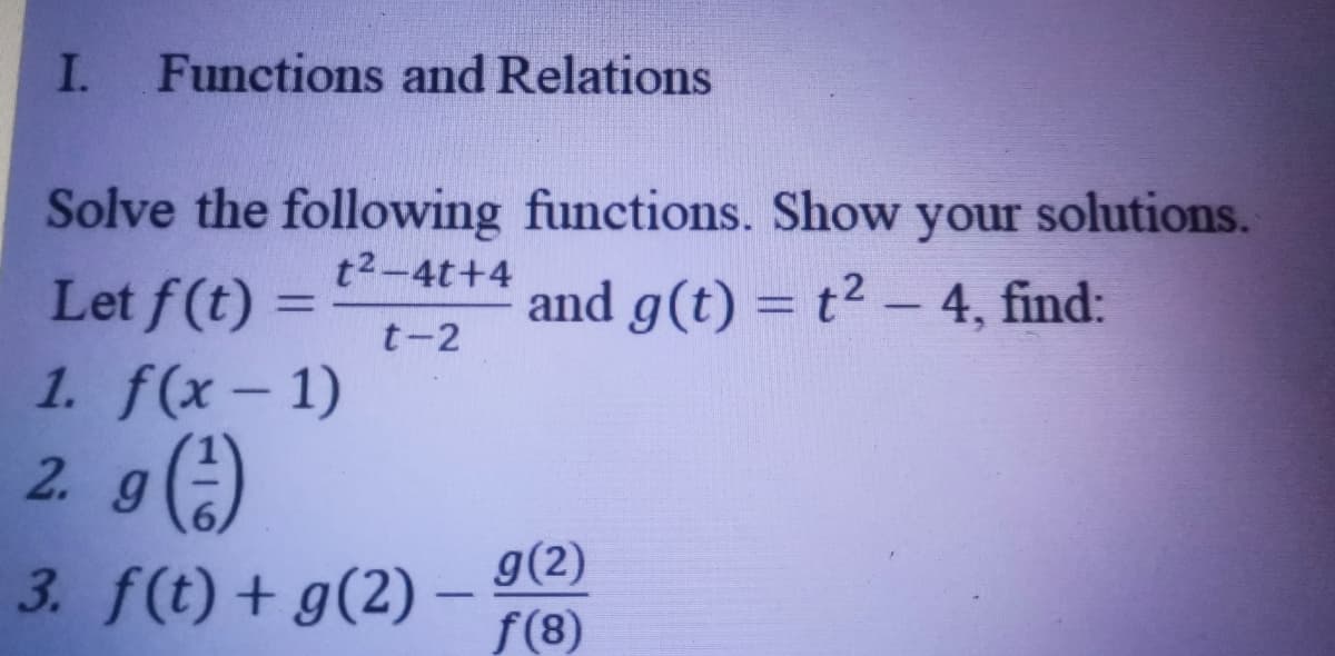 I.
Functions and Relations
Solve the following functions. Show your solutions.
t2-4t+4
Let f (t):
1. f(x-1)
2. g()
3. f(t) + g(2) -
and g(t) = t2 – 4, find:
%3D
-
t-2
g(2)
f(8)
