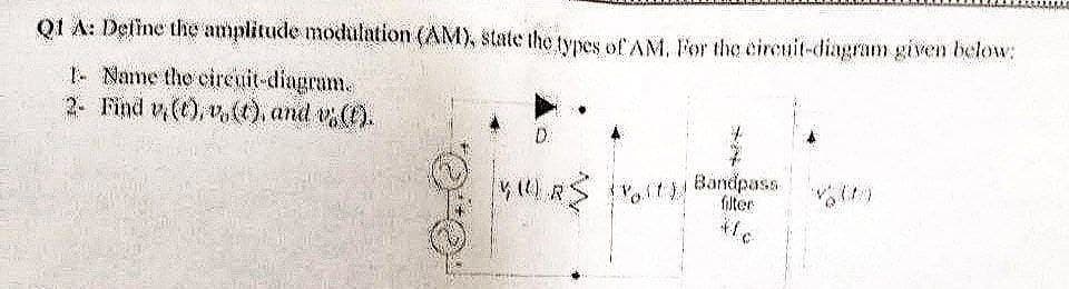 Q1 A: Define the amplitude modulation (AM), state the types of AM. For the circuit-diagram given below:
1- Name the circuit-diagram.
2- Find v(t), v. (t), and vs (1).
D.
VUUR
(Volt)!
Bandpass
filter
#fc