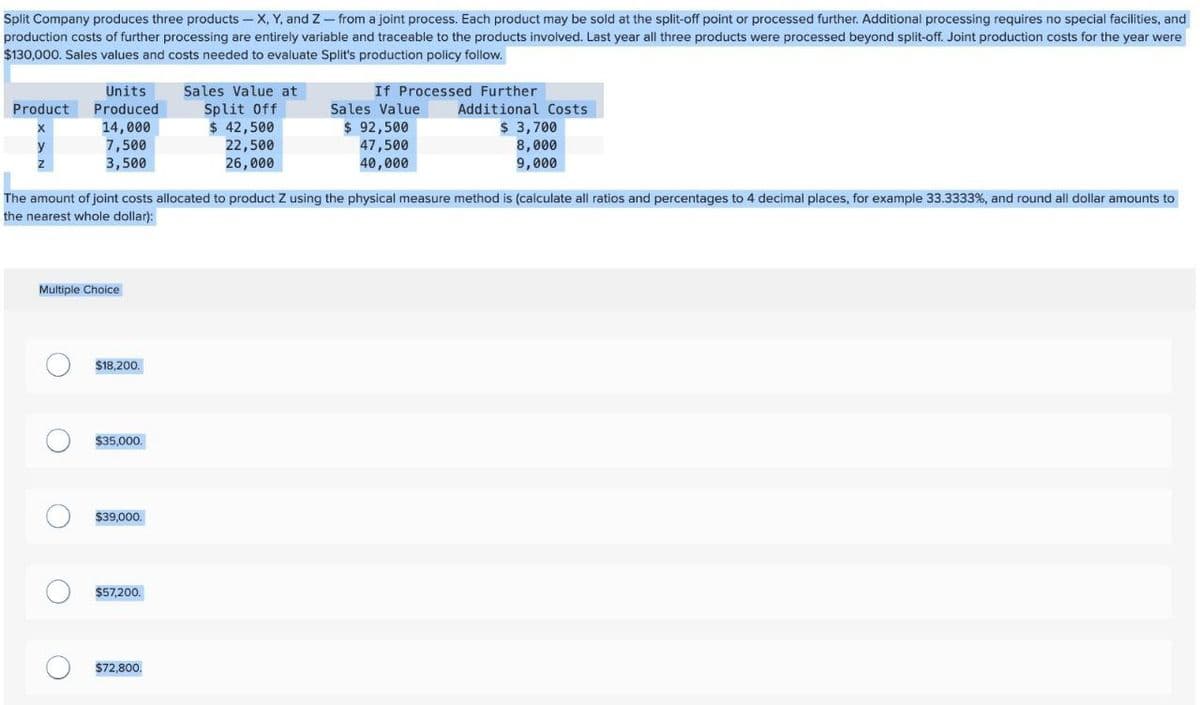 Split Company produces three products - X, Y, and Z - from a joint process. Each product may be sold at the split-off point or processed further. Additional processing requires no special facilities, and
production costs of further processing are entirely variable and traceable to the products involved. Last year all three products were processed beyond split-off. Joint production costs for the year were
$130,000. Sales values and costs needed to evaluate Split's production policy follow.
Units
Product Produced
Sales Value at
Split Off
If Processed Further
Sales Value
Additional Costs
y
14,000
7,500
Z
3,500
$ 42,500
22,500
26,000
$ 92,500
47,500
40,000
$ 3,700
8,000
9,000
The amount of joint costs allocated to product Z using the physical measure method is (calculate all ratios and percentages to 4 decimal places, for example 33.3333%, and round all dollar amounts to
the nearest whole dollar):
Multiple Choice
$18,200.
$35,000.
$39,000.
$57,200.
$72,800.