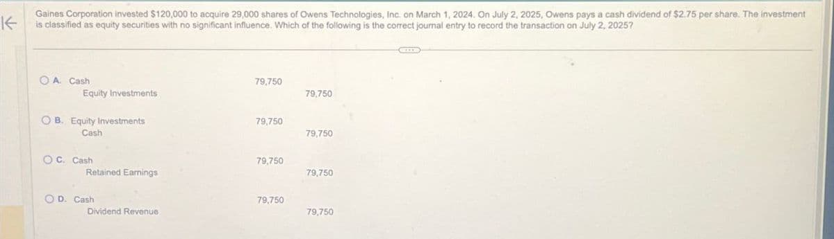 K
Gaines Corporation invested $120,000 to acquire 29,000 shares of Owens Technologies, Inc. on March 1, 2024. On July 2, 2025, Owens pays a cash dividend of $2.75 per share. The investment
is classified as equity securities with no significant influence. Which of the following is the correct journal entry to record the transaction on July 2, 2025?
OA. Cash
Equity Investments
79,750
79,750
OB. Equity Investments
79,750
Cash
79,750
OC. Cash
79,750
Retained Earnings
79,750
OD. Cash
79,750
Dividend Revenue
79,750