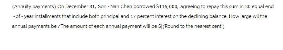 (Annuity payments) On December 31, Son - Nan Chen borrowed $115,000, agreeing to repay this sum in 20 equal end
-of-year installments that include both principal and 17 percent interest on the declining balance. How large wil the
annual payments be? The amount of each annual payment will be SI(Round to the nearest cent.)